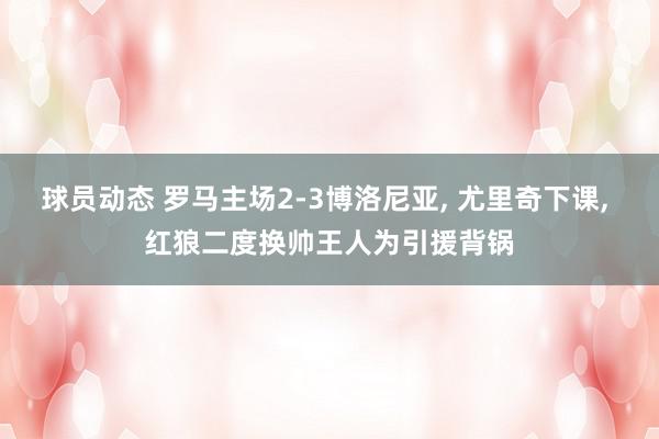 球员动态 罗马主场2-3博洛尼亚, 尤里奇下课, 红狼二度换帅王人为引援背锅