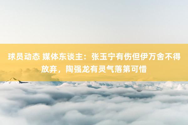 球员动态 媒体东谈主：张玉宁有伤但伊万舍不得放弃，陶强龙有灵气落第可惜