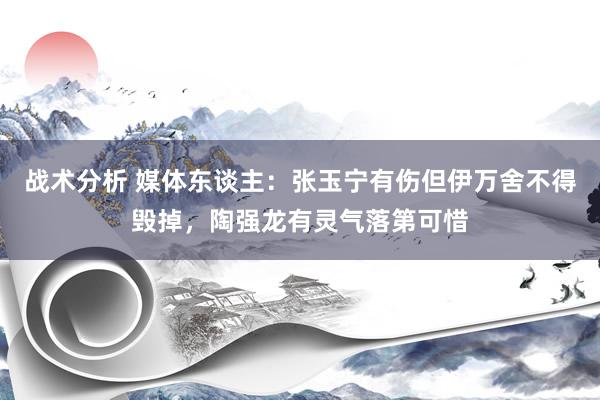 战术分析 媒体东谈主：张玉宁有伤但伊万舍不得毁掉，陶强龙有灵气落第可惜