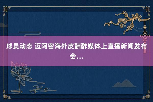 球员动态 迈阿密海外皮酬酢媒体上直播新闻发布会…