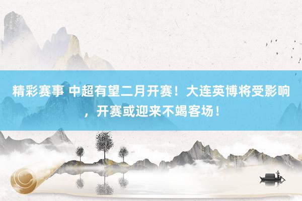 精彩赛事 中超有望二月开赛！大连英博将受影响，开赛或迎来不竭客场！