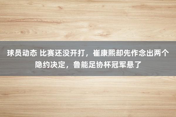 球员动态 比赛还没开打，崔康熙却先作念出两个隐约决定，鲁能足协杯冠军悬了