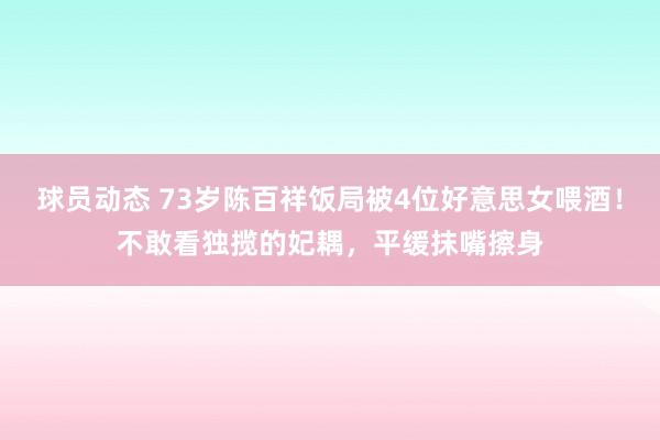 球员动态 73岁陈百祥饭局被4位好意思女喂酒！不敢看独揽的妃耦，平缓抹嘴擦身