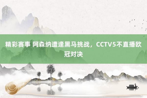 精彩赛事 阿森纳遭逢黑马挑战，CCTV5不直播欧冠对决