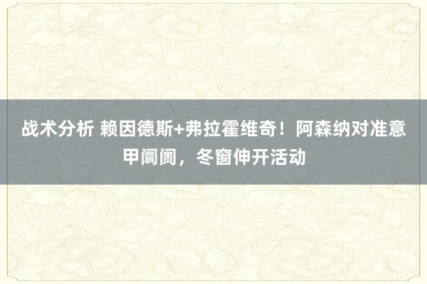 战术分析 赖因德斯+弗拉霍维奇！阿森纳对准意甲阛阓，冬窗伸开活动