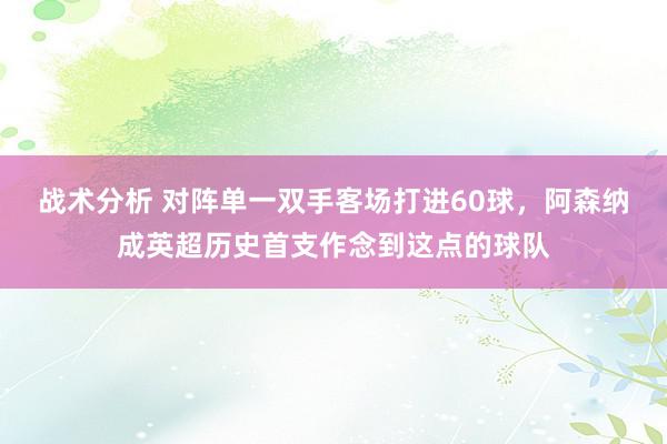 战术分析 对阵单一双手客场打进60球，阿森纳成英超历史首支作念到这点的球队