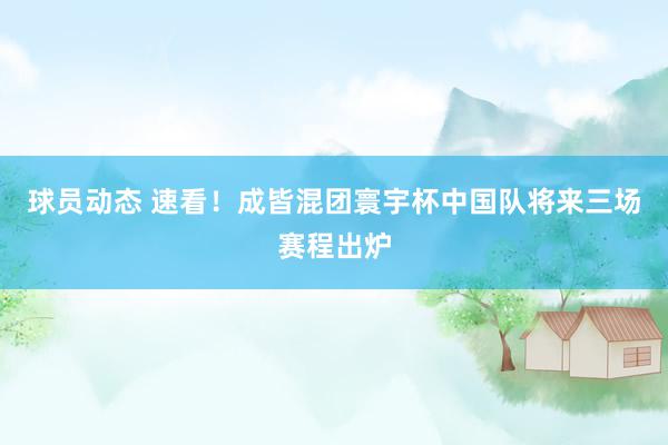 球员动态 速看！成皆混团寰宇杯中国队将来三场赛程出炉