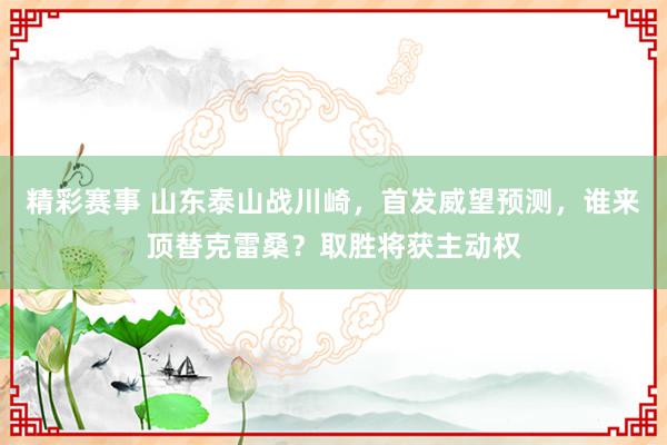 精彩赛事 山东泰山战川崎，首发威望预测，谁来顶替克雷桑？取胜将获主动权