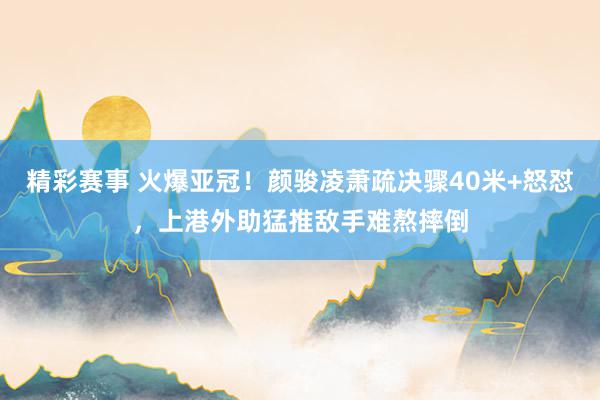 精彩赛事 火爆亚冠！颜骏凌萧疏决骤40米+怒怼，上港外助猛推敌手难熬摔倒