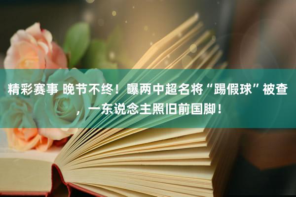 精彩赛事 晚节不终！曝两中超名将“踢假球”被查，一东说念主照旧前国脚！