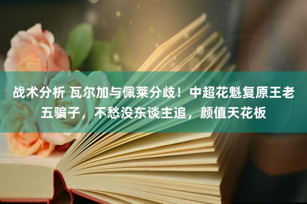 战术分析 瓦尔加与佩莱分歧！中超花魁复原王老五骗子，不愁没东谈主追，颜值天花板