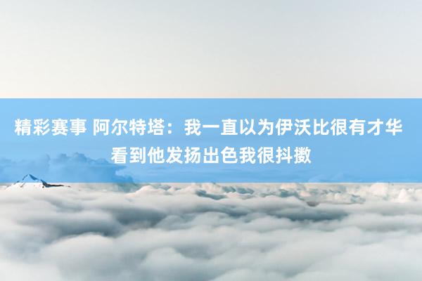 精彩赛事 阿尔特塔：我一直以为伊沃比很有才华 看到他发扬出色我很抖擞