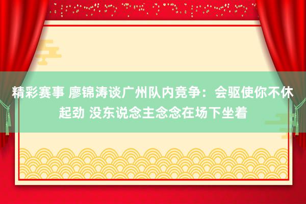 精彩赛事 廖锦涛谈广州队内竞争：会驱使你不休起劲 没东说念主念念在场下坐着