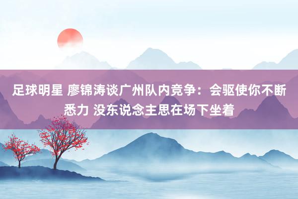 足球明星 廖锦涛谈广州队内竞争：会驱使你不断悉力 没东说念主思在场下坐着