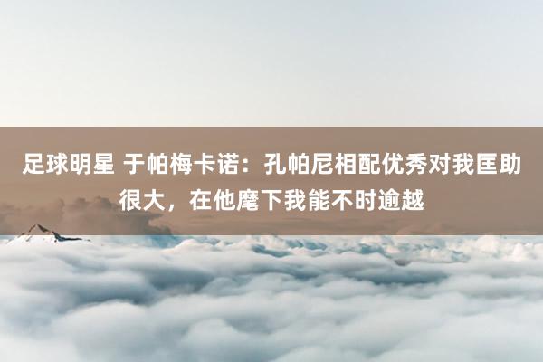 足球明星 于帕梅卡诺：孔帕尼相配优秀对我匡助很大，在他麾下我能不时逾越