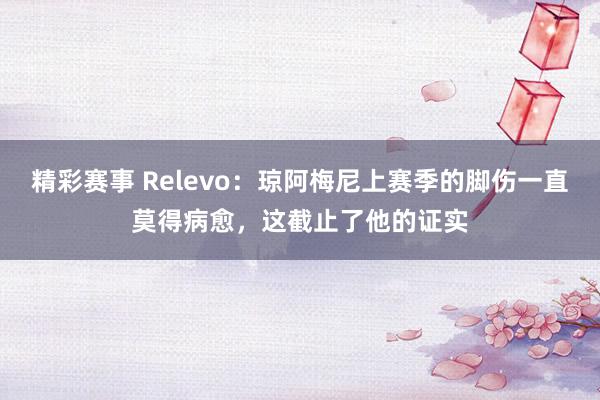 精彩赛事 Relevo：琼阿梅尼上赛季的脚伤一直莫得病愈，这截止了他的证实