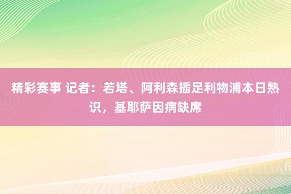 精彩赛事 记者：若塔、阿利森插足利物浦本日熟识，基耶萨因病缺席