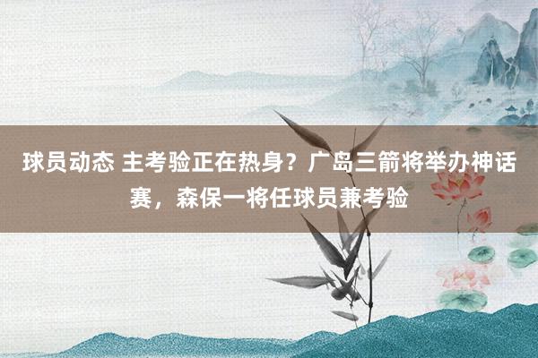 球员动态 主考验正在热身？广岛三箭将举办神话赛，森保一将任球员兼考验