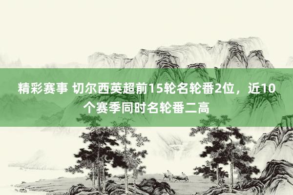 精彩赛事 切尔西英超前15轮名轮番2位，近10个赛季同时名轮番二高