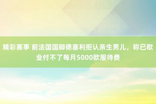 精彩赛事 前法国国脚德塞利拒认亲生男儿，称已歇业付不了每月5000欧服待费