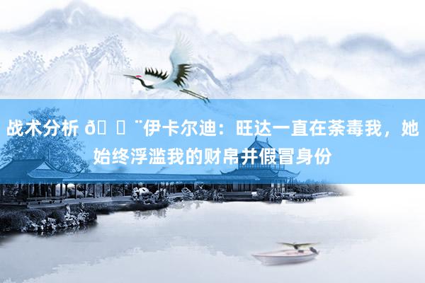 战术分析 😨伊卡尔迪：旺达一直在荼毒我，她始终浮滥我的财帛并假冒身份