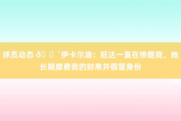 球员动态 😨伊卡尔迪：旺达一直在惨酷我，她长期糜费我的财帛并假冒身份