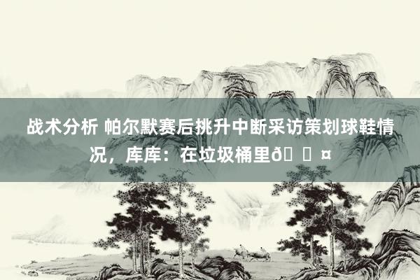 战术分析 帕尔默赛后挑升中断采访策划球鞋情况，库库：在垃圾桶里😤