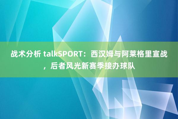 战术分析 talkSPORT：西汉姆与阿莱格里宣战，后者风光新赛季接办球队