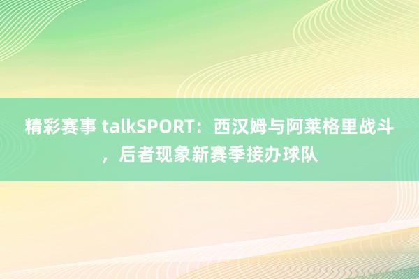 精彩赛事 talkSPORT：西汉姆与阿莱格里战斗，后者现象新赛季接办球队