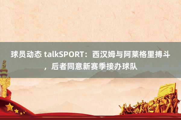 球员动态 talkSPORT：西汉姆与阿莱格里搏斗，后者同意新赛季接办球队