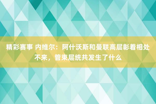 精彩赛事 内维尔：阿什沃斯和曼联高层彰着相处不来，管束层统共发生了什么