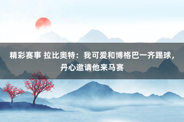 精彩赛事 拉比奥特：我可爱和博格巴一齐踢球，丹心邀请他来马赛