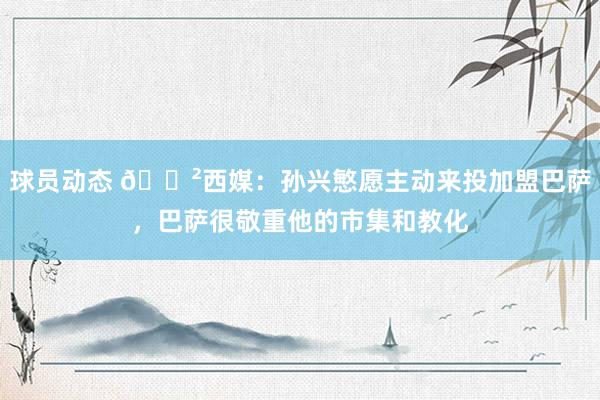 球员动态 😲西媒：孙兴慜愿主动来投加盟巴萨，巴萨很敬重他的市集和教化