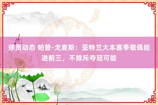 球员动态 帕普-戈麦斯：亚特兰大本赛季敬佩能进前三，不排斥夺冠可能