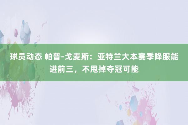 球员动态 帕普-戈麦斯：亚特兰大本赛季降服能进前三，不甩掉夺冠可能