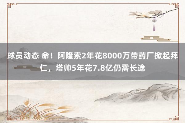 球员动态 命！阿隆索2年花8000万带药厂掀起拜仁，塔帅5年花7.8亿仍需长途