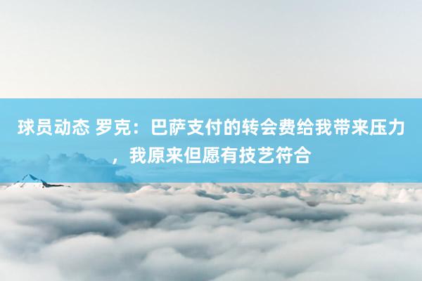 球员动态 罗克：巴萨支付的转会费给我带来压力，我原来但愿有技艺符合