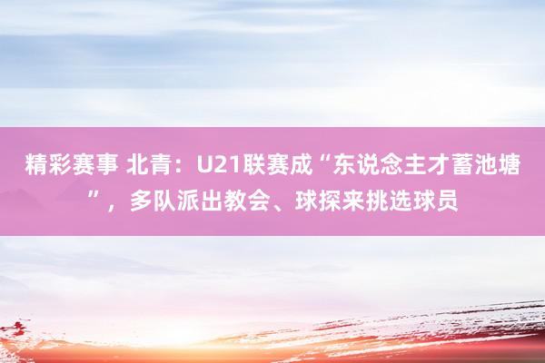 精彩赛事 北青：U21联赛成“东说念主才蓄池塘”，多队派出教会、球探来挑选球员