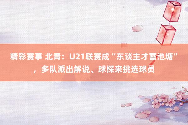 精彩赛事 北青：U21联赛成“东谈主才蓄池塘”，多队派出解说、球探来挑选球员