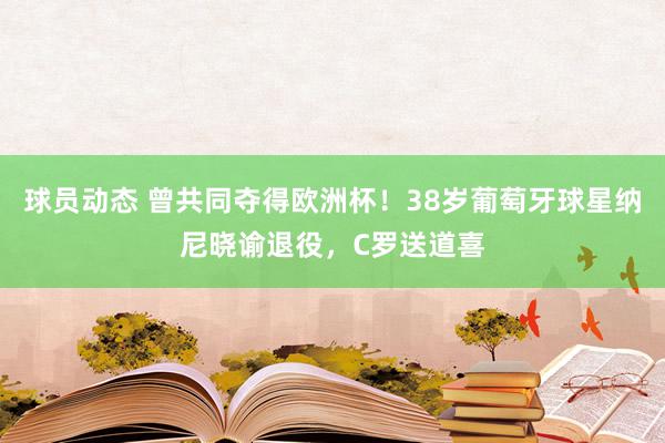 球员动态 曾共同夺得欧洲杯！38岁葡萄牙球星纳尼晓谕退役，C罗送道喜