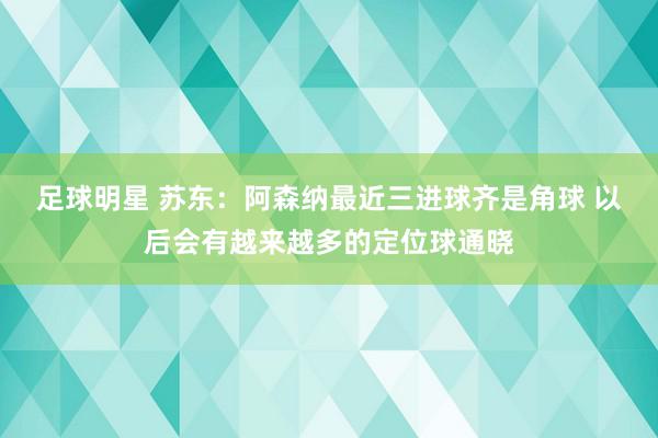 足球明星 苏东：阿森纳最近三进球齐是角球 以后会有越来越多的定位球通晓