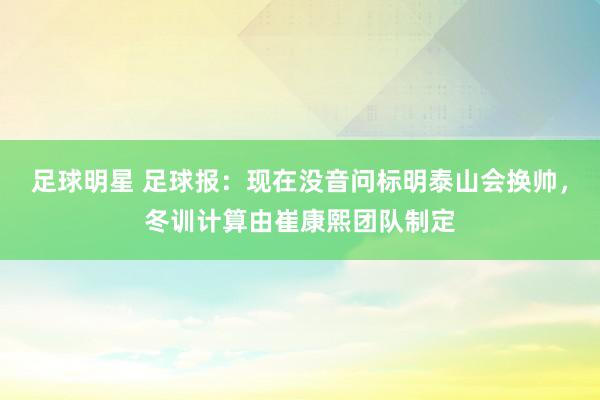 足球明星 足球报：现在没音问标明泰山会换帅，冬训计算由崔康熙团队制定