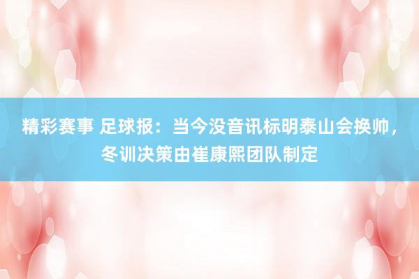 精彩赛事 足球报：当今没音讯标明泰山会换帅，冬训决策由崔康熙团队制定