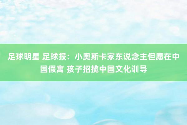 足球明星 足球报：小奥斯卡家东说念主但愿在中国假寓 孩子招揽中国文化训导