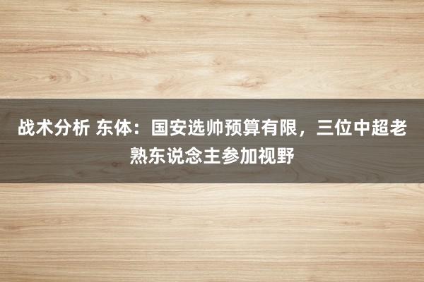 战术分析 东体：国安选帅预算有限，三位中超老熟东说念主参加视野