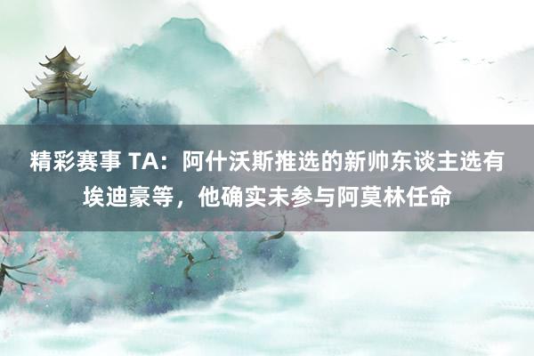 精彩赛事 TA：阿什沃斯推选的新帅东谈主选有埃迪豪等，他确实未参与阿莫林任命