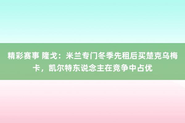 精彩赛事 隆戈：米兰专门冬季先租后买楚克乌梅卡，凯尔特东说念主在竞争中占优