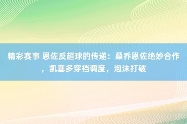 精彩赛事 恩佐反超球的传递：桑乔恩佐绝妙合作，凯塞多穿裆调度，泡沫打破