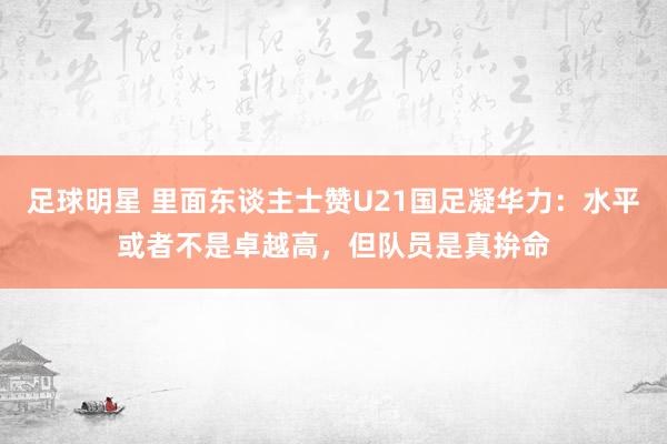 足球明星 里面东谈主士赞U21国足凝华力：水平或者不是卓越高，但队员是真拚命