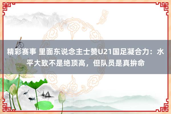 精彩赛事 里面东说念主士赞U21国足凝合力：水平大致不是绝顶高，但队员是真拚命